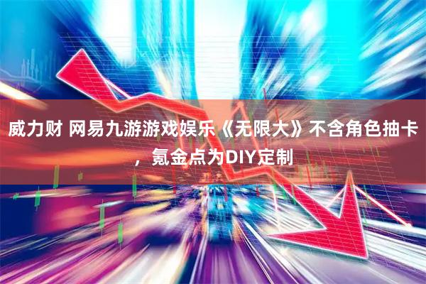 威力财 网易九游游戏娱乐《无限大》不含角色抽卡，氪金点为DIY定制