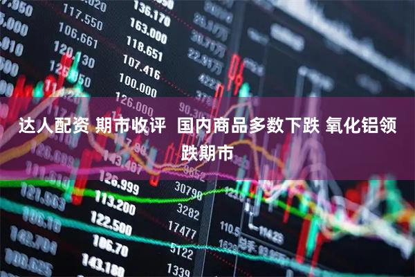 达人配资 期市收评  国内商品多数下跌 氧化铝领跌期市