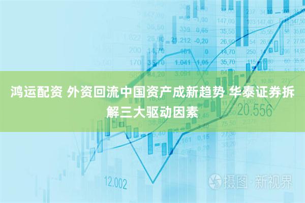 鸿运配资 外资回流中国资产成新趋势 华泰证券拆解三大驱动因素