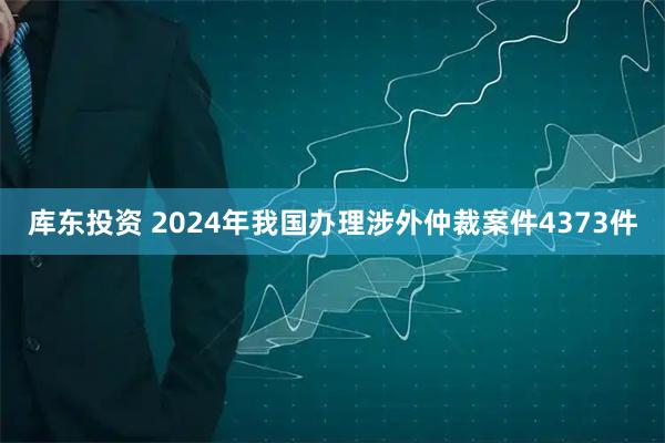 库东投资 2024年我国办理涉外仲裁案件4373件