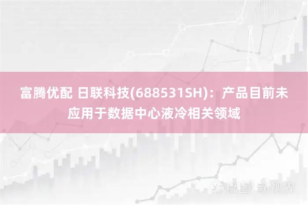 富腾优配 日联科技(688531SH)：产品目前未应用于数据中心液冷相关领域