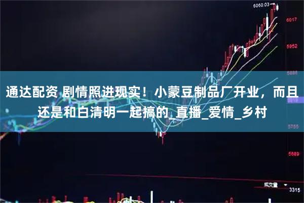 通达配资 剧情照进现实！小蒙豆制品厂开业，而且还是和白清明一起搞的_直播_爱情_乡村