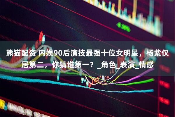 熊猫配资 内娱90后演技最强十位女明星，杨紫仅居第二，你猜谁第一？_角色_表演_情感