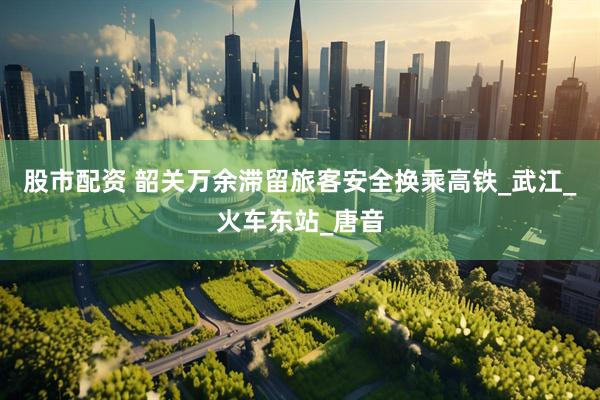 股市配资 韶关万余滞留旅客安全换乘高铁_武江_火车东站_唐音