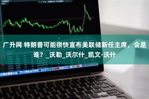 广升网 特朗普可能很快宣布美联储新任主席，会是谁？_沃勒_沃尔什_凯文·沃什