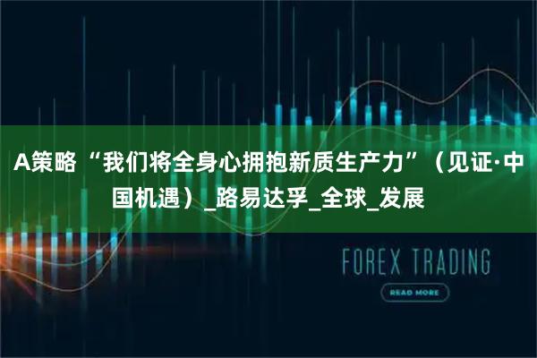 A策略 “我们将全身心拥抱新质生产力”（见证·中国机遇）_路易达孚_全球_发展