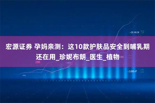 宏源证券 孕妈亲测：这10款护肤品安全到哺乳期还在用_珍妮布朗_医生_植物