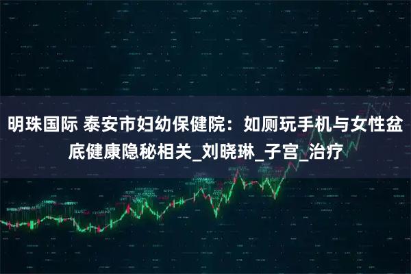 明珠国际 泰安市妇幼保健院：如厕玩手机与女性盆底健康隐秘相关_刘晓琳_子宫_治疗