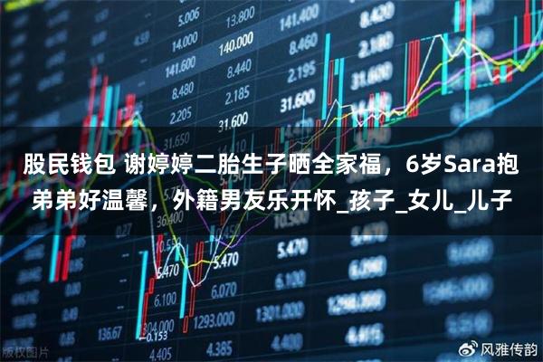股民钱包 谢婷婷二胎生子晒全家福，6岁Sara抱弟弟好温馨，外籍男友乐开怀_孩子_女儿_儿子