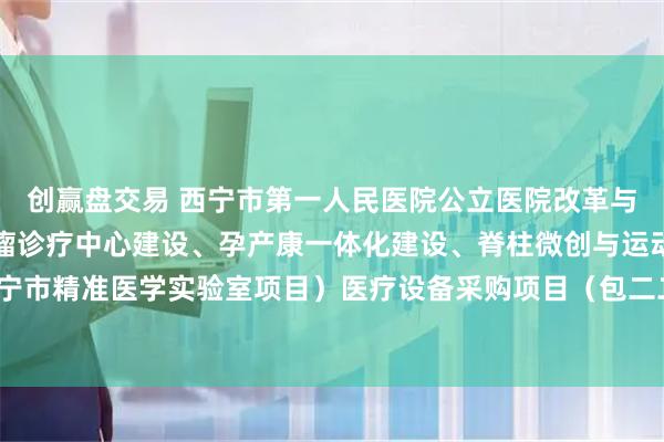 创赢盘交易 西宁市第一人民医院公立医院改革与高质量发展（区域性肿瘤诊疗中心建设、孕产康一体化建设、脊柱微创与运动医学技术、西宁市精准医学实验室项目）医疗设备采购项目（包二二次）的公开招标公告_文件_容基公_投标