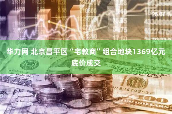 华力网 北京昌平区“宅教商”组合地块1369亿元底价成交