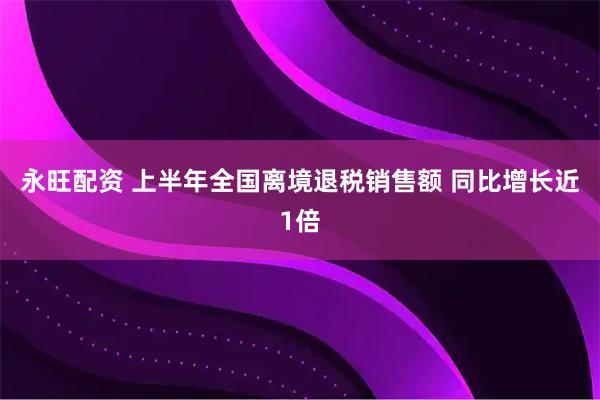 永旺配资 上半年全国离境退税销售额 同比增长近1倍