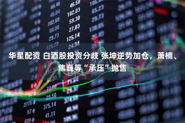 华星配资 白酒股投资分歧 张坤逆势加仓，萧楠、焦巍等“承压”抛售