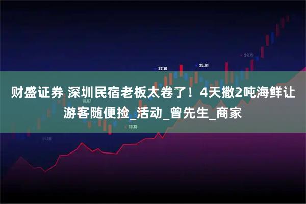 财盛证券 深圳民宿老板太卷了！4天撒2吨海鲜让游客随便捡_活动_曾先生_商家