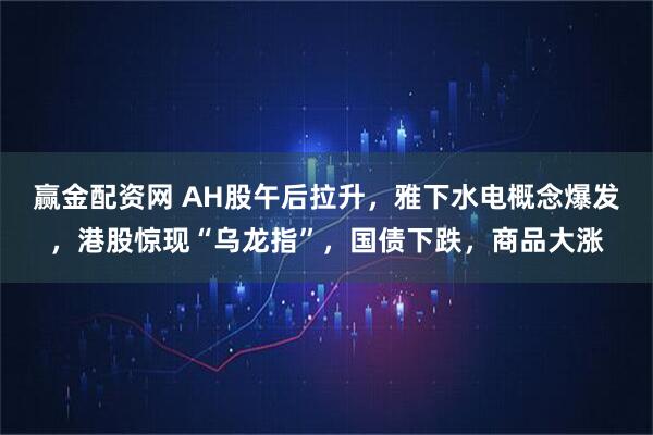赢金配资网 AH股午后拉升，雅下水电概念爆发，港股惊现“乌龙指”，国债下跌，商品大涨