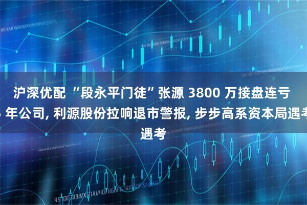 沪深优配 “段永平门徒”张源 3800 万接盘连亏 5 年公司, 利源股份拉响退市警报, 步步高系资本局遇考