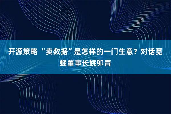 开源策略 “卖数据”是怎样的一门生意？对话觅蜂董事长姚卯青