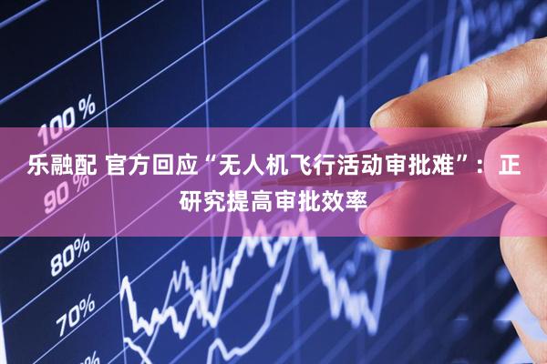 乐融配 官方回应“无人机飞行活动审批难”：正研究提高审批效率