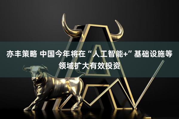 亦丰策略 中国今年将在“人工智能+”基础设施等领域扩大有效投资