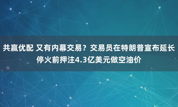 共赢优配 又有内幕交易？交易员在特朗普宣布延长停火前押注4.3亿美元做空油价