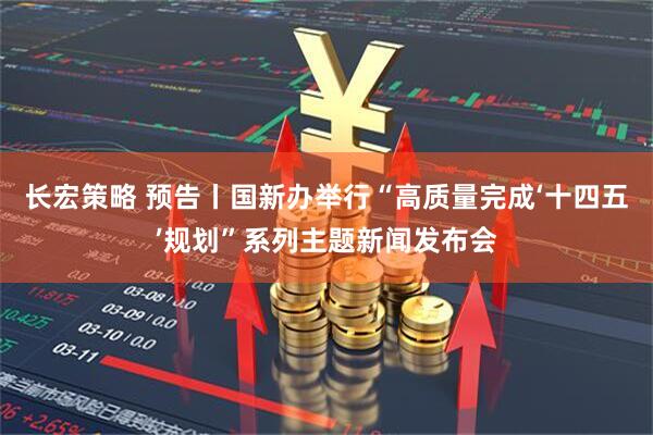 长宏策略 预告丨国新办举行“高质量完成‘十四五’规划”系列主题新闻发布会