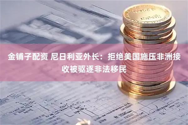 金铺子配资 尼日利亚外长：拒绝美国施压非洲接收被驱逐非法移民