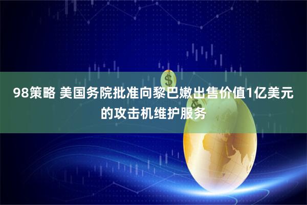 98策略 美国务院批准向黎巴嫩出售价值1亿美元的攻击机维护服务