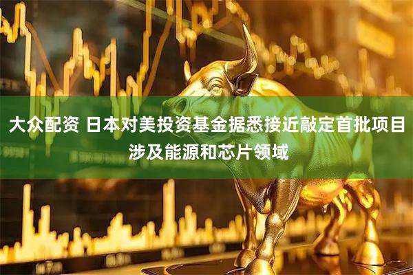 大众配资 日本对美投资基金据悉接近敲定首批项目 涉及能源和芯片领域