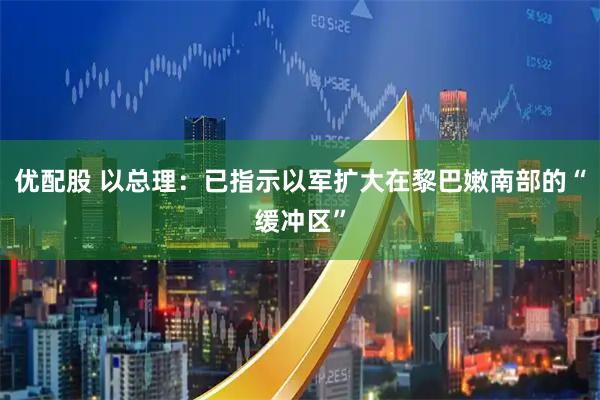 优配股 以总理：已指示以军扩大在黎巴嫩南部的“缓冲区”