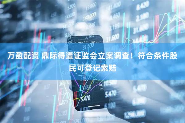 万盈配资 鼎际得遭证监会立案调查！符合条件股民可登记索赔