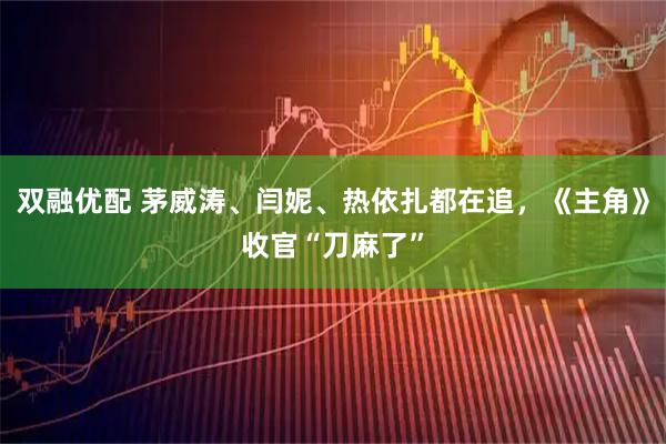 双融优配 茅威涛、闫妮、热依扎都在追，《主角》收官“刀麻了”
