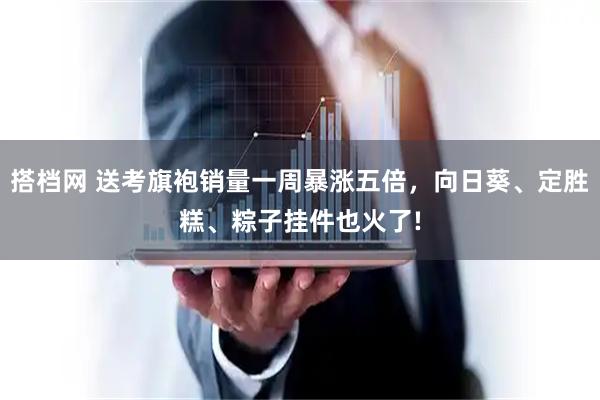 搭档网 送考旗袍销量一周暴涨五倍，向日葵、定胜糕、粽子挂件也火了!