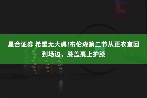 星合证券 希望无大碍!布伦森第二节从更衣室回到场边，膝盖裹上护膝