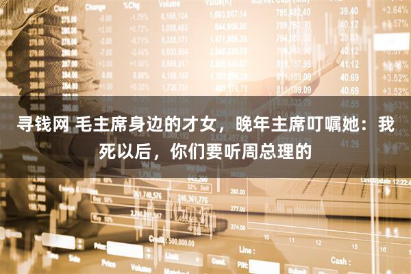 寻钱网 毛主席身边的才女，晚年主席叮嘱她：我死以后，你们要听周总理的