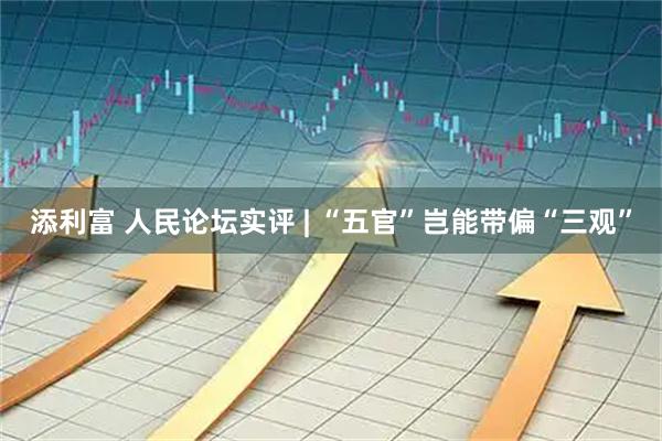 添利富 人民论坛实评 | “五官”岂能带偏“三观”