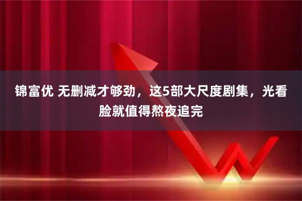 锦富优 无删减才够劲，这5部大尺度剧集，光看脸就值得熬夜追完