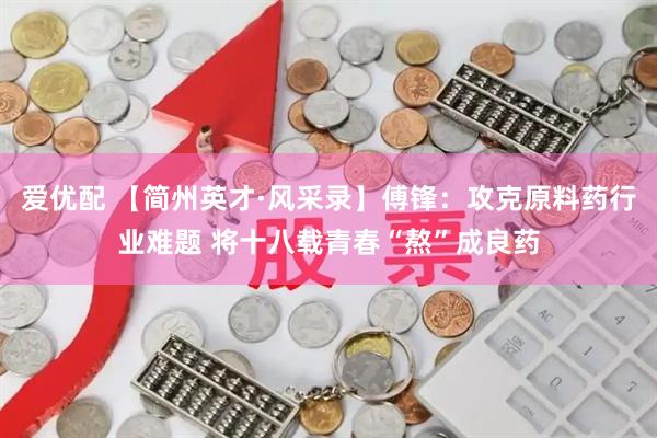 爱优配 【简州英才·风采录】傅锋：攻克原料药行业难题 将十八载青春“熬”成良药
