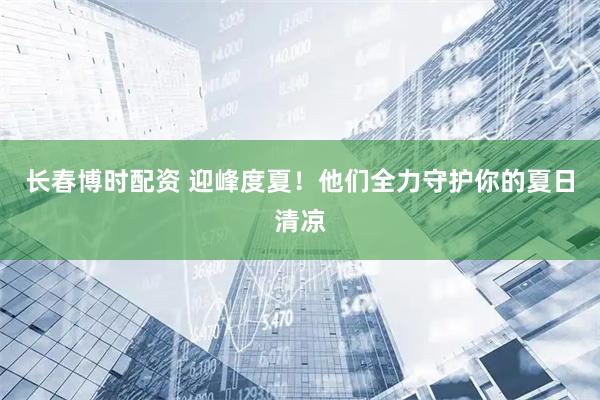 长春博时配资 迎峰度夏！他们全力守护你的夏日清凉