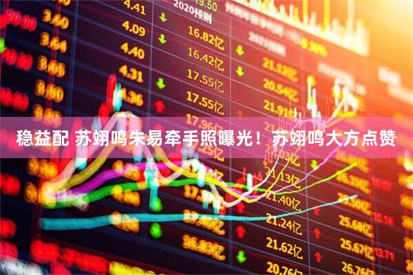稳益配 苏翊鸣朱易牵手照曝光！苏翊鸣大方点赞