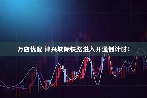 万店优配 津兴城际铁路进入开通倒计时！