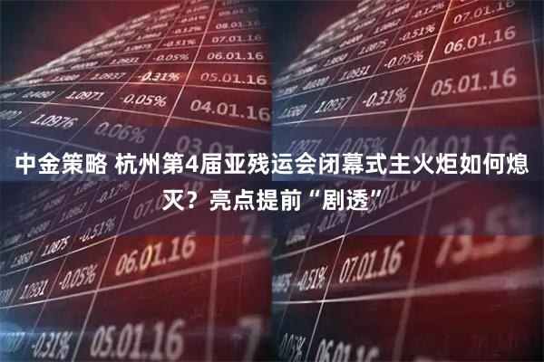 中金策略 杭州第4届亚残运会闭幕式主火炬如何熄灭？亮点提前“剧透”