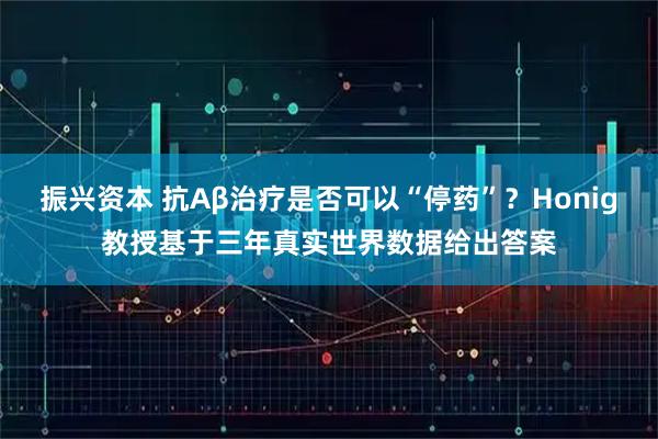 振兴资本 抗Aβ治疗是否可以“停药”？Honig教授基于三年真实世界数据给出答案