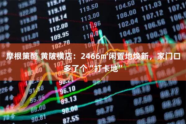 摩根策酪 黄陂横店：2466㎡闲置地焕新，家门口多了个“打卡地”