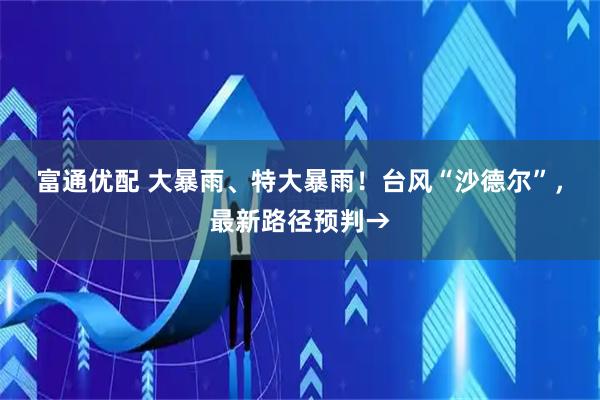 富通优配 大暴雨、特大暴雨！台风“沙德尔”，最新路径预判→