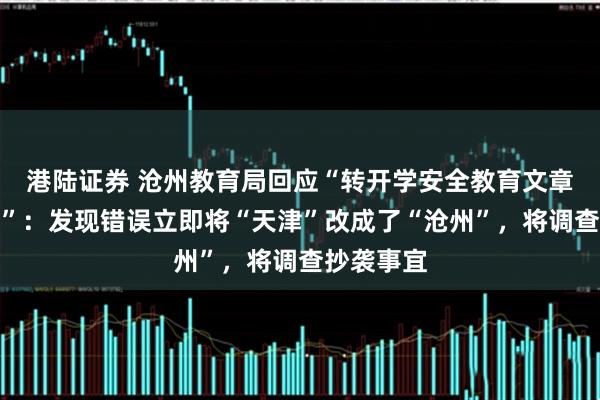 港陆证券 沧州教育局回应“转开学安全教育文章未改地名”：发现错误立即将“天津”改成了“沧州”，将调查抄袭事宜